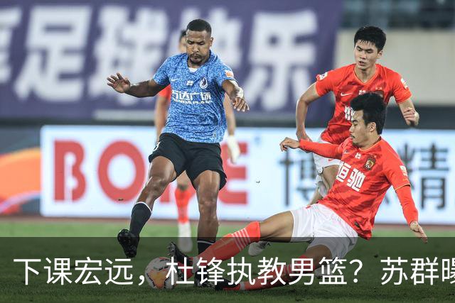 下课宏远，杜锋执教男篮？苏群曝料，1年计划曝光，宏远新帅曝光